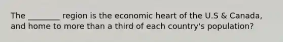 The ________ region is the economic heart of the U.S & Canada, and home to more than a third of each country's population?