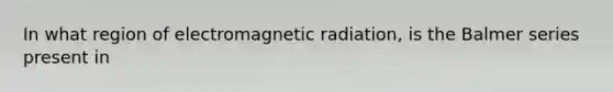 In what region of electromagnetic radiation, is the Balmer series present in