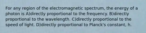 For any region of the electromagnetic spectrum, the energy of a photon is A)directly proportional to the frequency. B)directly proportional to the wavelength. C)directly proportional to the speed of light. D)directly proportional to Planck's constant, h.