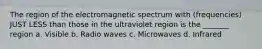 The region of the electromagnetic spectrum with (frequencies) JUST LESS than those in the ultraviolet region is the _______ region a. Visible b. Radio waves c. Microwaves d. Infrared