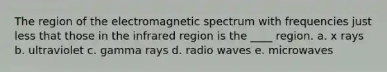 The region of the electromagnetic spectrum with frequencies just less that those in the infrared region is the ____ region. a. x rays b. ultraviolet c. gamma rays d. radio waves e. microwaves