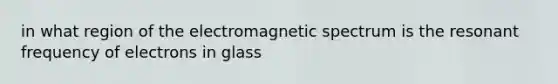 in what region of the electromagnetic spectrum is the resonant frequency of electrons in glass