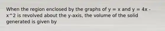 When the region enclosed by the graphs of y = x and y = 4x - x^2 is revolved about the y-axis, the volume of the solid generated is given by