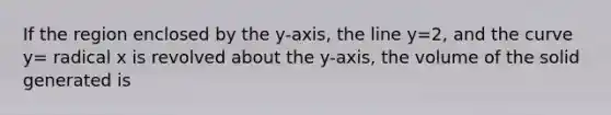 If the region enclosed by the y-axis, the line y=2, and the curve y= radical x is revolved about the y-axis, the volume of the solid generated is