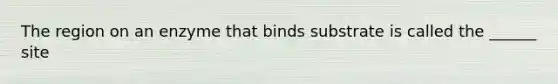 The region on an enzyme that binds substrate is called the ______ site