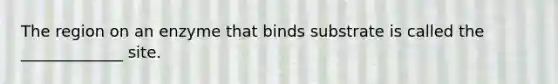 The region on an enzyme that binds substrate is called the _____________ site.