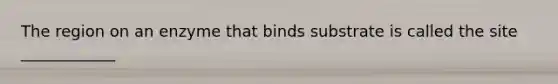 The region on an enzyme that binds substrate is called the site ____________