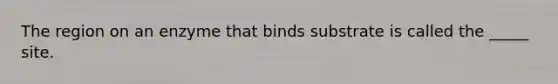 The region on an enzyme that binds substrate is called the _____ site.