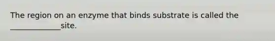 The region on an enzyme that binds substrate is called the _____________site.