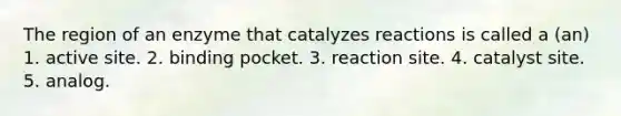 The region of an enzyme that catalyzes reactions is called a (an) 1. active site. 2. binding pocket. 3. reaction site. 4. catalyst site. 5. analog.