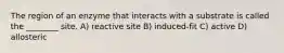 The region of an enzyme that interacts with a substrate is called the ________ site. A) reactive site B) induced-fit C) active D) allosteric