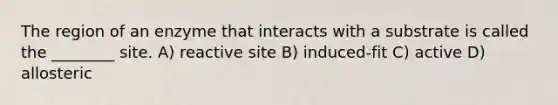 The region of an enzyme that interacts with a substrate is called the ________ site. A) reactive site B) induced-fit C) active D) allosteric