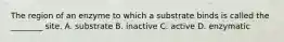 The region of an enzyme to which a substrate binds is called the ________ site. A. substrate B. inactive C. active D. enzymatic