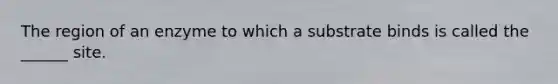 The region of an enzyme to which a substrate binds is called the ______ site.