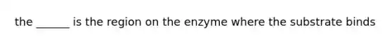 the ______ is the region on the enzyme where the substrate binds