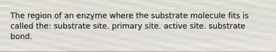 The region of an enzyme where the substrate molecule fits is called the: substrate site. primary site. active site. substrate bond.