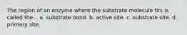 The region of an enzyme where the substrate molecule fits is called the... a. substrate bond. b. active site. c. substrate site. d. primary site.