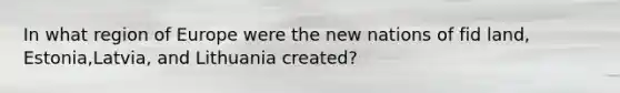 In what region of Europe were the new nations of fid land, Estonia,Latvia, and Lithuania created?