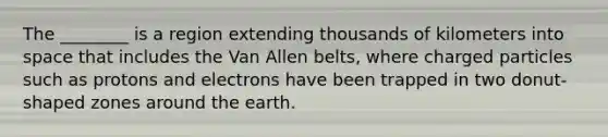 The ________ is a region extending thousands of kilometers into space that includes the Van Allen belts, where charged particles such as protons and electrons have been trapped in two donut-shaped zones around the earth.