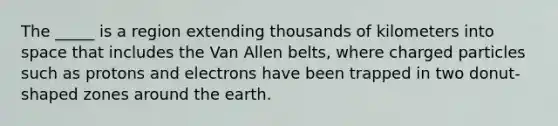 The _____ is a region extending thousands of kilometers into space that includes the Van Allen belts, where charged particles such as protons and electrons have been trapped in two donut-shaped zones around the earth.