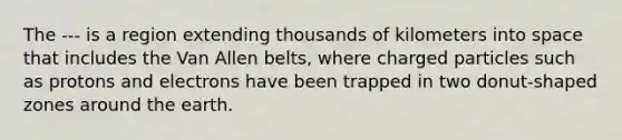 The --- is a region extending thousands of kilometers into space that includes the Van Allen belts, where charged particles such as protons and electrons have been trapped in two donut-shaped zones around the earth.