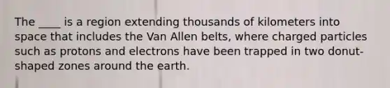 The ____ is a region extending thousands of kilometers into space that includes the Van Allen belts, where charged particles such as protons and electrons have been trapped in two donut-shaped zones around the earth.