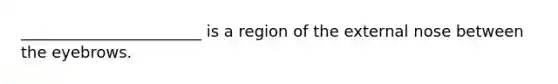 _______________________ is a region of the external nose between the eyebrows.