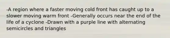 -A region where a faster moving cold front has caught up to a slower moving warm front -Generally occurs near the end of the life of a cyclone -Drawn with a purple line with alternating semicircles and triangles