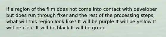 If a region of the film does not come into contact with developer but does run through fixer and the rest of the processing steps, what will this region look like? It will be purple It will be yellow It will be clear It will be black It will be green