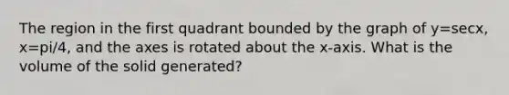The region in the first quadrant bounded by the graph of y=secx, x=pi/4, and the axes is rotated about the x-axis. What is the volume of the solid generated?