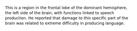 This is a region in the frontal lobe of the dominant hemisphere, the left side of the brain, with functions linked to speech production. He reported that damage to this specific part of the brain was related to extreme difficulty in producing language.