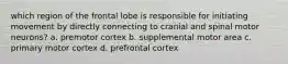 which region of the frontal lobe is responsible for initiating movement by directly connecting to cranial and spinal motor neurons? a. premotor cortex b. supplemental motor area c. primary motor cortex d. prefrontal cortex