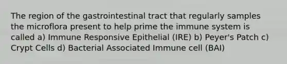 The region of the gastrointestinal tract that regularly samples the microflora present to help prime the immune system is called a) Immune Responsive Epithelial (IRE) b) Peyer's Patch c) Crypt Cells d) Bacterial Associated Immune cell (BAI)