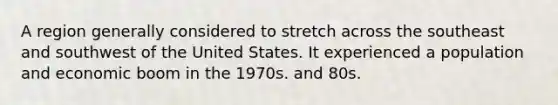 A region generally considered to stretch across the southeast and southwest of the United States. It experienced a population and economic boom in the 1970s. and 80s.