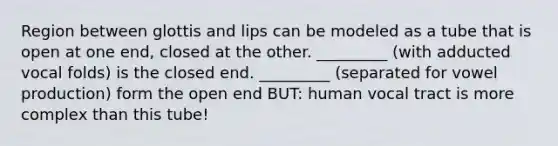 Region between glottis and lips can be modeled as a tube that is open at one end, closed at the other. _________ (with adducted vocal folds) is the closed end. _________ (separated for vowel production) form the open end BUT: human vocal tract is more complex than this tube!