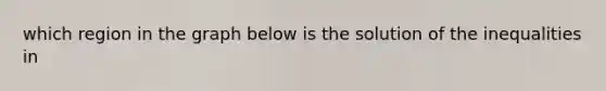 which region in the graph below is the solution of the inequalities in