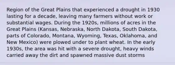 Region of the Great Plains that experienced a drought in 1930 lasting for a decade, leaving many farmers without work or substantial wages. During the 1920s, millions of acres in the Great Plains (Kansas, Nebraska, North Dakota, South Dakota, parts of Colorado, Montana, Wyoming, Texas, Oklahoma, and New Mexico) were plowed under to plant wheat. In the early 1930s, the area was hit with a severe drought, heavy winds carried away the dirt and spawned massive dust storms