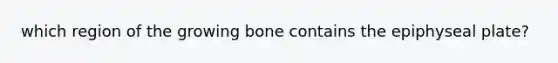 which region of the growing bone contains the epiphyseal plate?