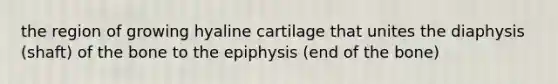 the region of growing hyaline cartilage that unites the diaphysis (shaft) of the bone to the epiphysis (end of the bone)