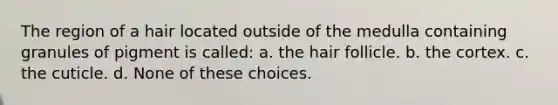 The region of a hair located outside of the medulla containing granules of pigment is called: a. the hair follicle. b. the cortex. c. the cuticle. d. None of these choices.