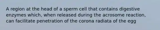 A region at the head of a sperm cell that contains <a href='https://www.questionai.com/knowledge/kK14poSlmL-digestive-enzymes' class='anchor-knowledge'>digestive enzymes</a> which, when released during the acrosome reaction, can facilitate penetration of <a href='https://www.questionai.com/knowledge/kUSHhCSdkt-the-corona' class='anchor-knowledge'>the corona</a> radiata of the egg