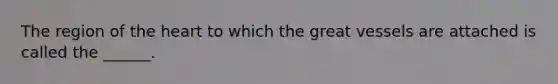 The region of the heart to which the great vessels are attached is called the ______.