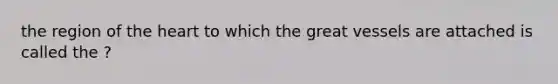 the region of the heart to which the great vessels are attached is called the ?