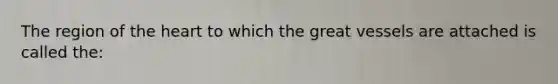 The region of the heart to which the great vessels are attached is called the: