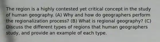 The region is a highly contested yet critical concept in the study of human geography. (A) Why and how do geographers perform the regionalization process? (B) What is regional geography? (C) Discuss the different types of regions that human geographers study, and provide an example of each type.