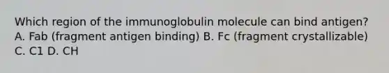 Which region of the immunoglobulin molecule can bind antigen? A. Fab (fragment antigen binding) B. Fc (fragment crystallizable) C. C1 D. CH