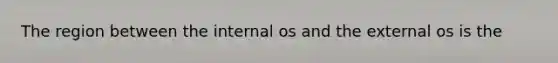 The region between the internal os and the external os is the