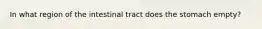 In what region of the intestinal tract does the stomach empty?