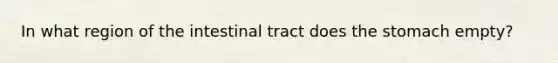 In what region of the intestinal tract does the stomach empty?