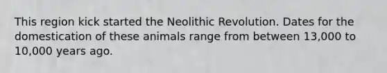 This region kick started the Neolithic Revolution. Dates for the domestication of these animals range from between 13,000 to 10,000 years ago.